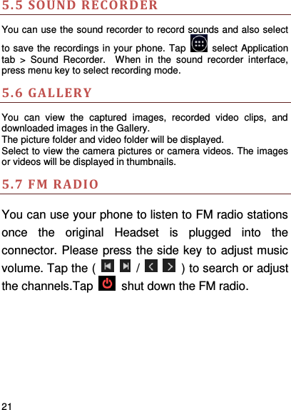     21    5.5  SOUND RECORDER   You can use the sound recorder to record sounds and also select to save the recordings in your phone. Tap    select Application tab  &gt;  Sound  Recorder.    When  in  the  sound  recorder  interface, press menu key to select recording mode. 5.6 GALLERY You  can  view  the  captured  images,  recorded  video  clips,  and downloaded images in the Gallery. The picture folder and video folder will be displayed. Select to view the camera pictures or camera videos. The images or videos will be displayed in thumbnails. 5.7 FM RADIO You can use your phone to listen to FM radio stations once  the  original  Headset  is  plugged  into  the connector. Please press the side key to adjust music volume. Tap the (      /      ) to search or adjust the channels.Tap    shut down the FM radio.       