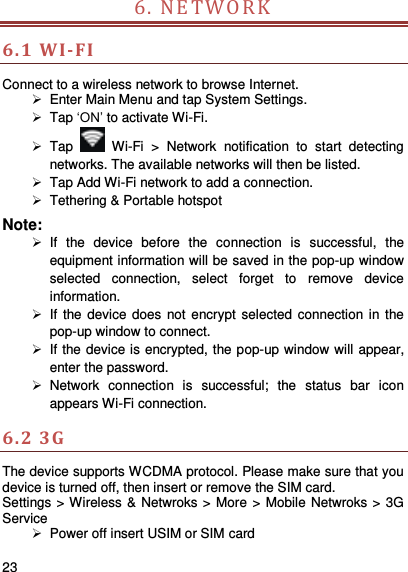     23    6. NET W O R K                              6.1 WI-FI Connect to a wireless network to browse Internet.   Enter Main Menu and tap System Settings.  Tap ‘ON’ to activate Wi-Fi.  Tap   Wi-Fi  &gt;  Network  notification  to  start  detecting networks. The available networks will then be listed.  Tap Add Wi-Fi network to add a connection.   Tethering &amp; Portable hotspot Note:   If  the  device  before  the  connection  is  successful,  the equipment information will be saved in the pop-up window selected  connection,  select  forget  to  remove  device information.   If the device  does not encrypt selected  connection in the pop-up window to connect.   If the device is encrypted, the pop-up window will appear, enter the password.  Network  connection  is  successful;  the  status  bar  icon appears Wi-Fi connection. 6.2 3G   The device supports WCDMA protocol. Please make sure that you device is turned off, then insert or remove the SIM card. Settings &gt; Wireless &amp; Netwroks &gt; More &gt; Mobile Netwroks &gt; 3G Service  Power off insert USIM or SIM card 