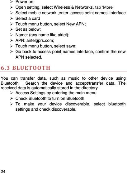     24      Power on   Open setting, select Wireless &amp; Networks, tap ‘More’   Select mobile network ,enter ‘access point names’ interface   Select a card   Touch menu button, select New APN;  Set as below:    Name: (any name like airtel);     APN: airtelgprs.com;   Touch menu button, select save;   Go back to access point names interface, confirm the new APN selected.   6.3 BLUETOOTH  You  can  transfer  data,  such  as  music  to  other  device  using Bluetooth.    Search  the  device  and  accept/transfer  data.  The received data is automatically stored in the directory.    Access Settings by entering the main menu   Check Bluetooth to turn on Bluetooth   To  make  your  device  discoverable,  select  bluetooth settings and check discoverable.   