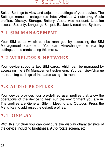     25    7. SETTIN G S   Select Settings to view and adjust the settings of your device. The Settings  menu  is  categorized  into:  Wireless  &amp;  networks,  Audio profiles,  Display,  Storage,  Battery,  Apps,  Add  account,  Location access, Security, Language &amp; input, Backup &amp; reset and System.   7.1 SIM MANAGEMENT  Your  SIM  cards  which  can  be  managed  by  accessing  the  SIM Management  sub-menu.  You  can  view/change  the  roaming settings of the cards using this menu.     7.2 WIRELESS &amp; N ETWOKS  Your device  supports  two  SIM  cards,  which can be  managed by accessing the SIM Management sub-menu. You can view/change the roaming settings of the cards using this menu.      7.3 AUDIO PROFILES  Your device provides four pre-defined user profiles that allow the operations of the device  to best suit  the  environment you are  in. The profiles are  General, Silent, Meeting and Outdoor. Press the Menu Key to add reset the default profiles.   7.4 DISPLA Y With this function you can configure the display characteristics of the device including brightness, Auto-rotate screen, etc.    