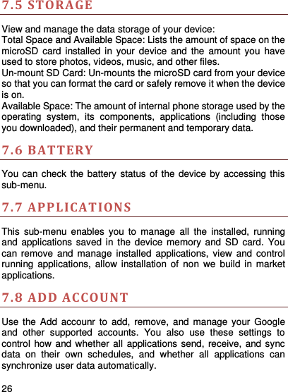     26    7.5 STORAGE  View and manage the data storage of your device: Total Space and Available Space: Lists the amount of space on the microSD  card  installed  in your device  and  the  amount  you  have used to store photos, videos, music, and other files. Un-mount SD Card: Un-mounts the microSD card from your device so that you can format the card or safely remove it when the device is on. Available Space: The amount of internal phone storage used by the operating  system,  its  components,  applications  (including  those you downloaded), and their permanent and temporary data.   7.6 BATTERY You can check the battery status of the device by accessing this sub-menu.   7.7 APP LICAT IONS This  sub-menu  enables  you  to  manage  all  the  installed,  running and applications saved  in  the device  memory  and SD card.  You can remove  and manage  installed  applications, view  and  control running  applications,  allow  installation of  non  we  build  in  market applications.   7.8 ADD ACCOUNT  Use the Add  accounr to  add,  remove,  and manage  your  Google and  other  supported  accounts.  You  also  use  these  settings  to control how and whether all applications send, receive, and sync data  on  their  own  schedules,  and  whether  all  applications  can synchronize user data automatically.   