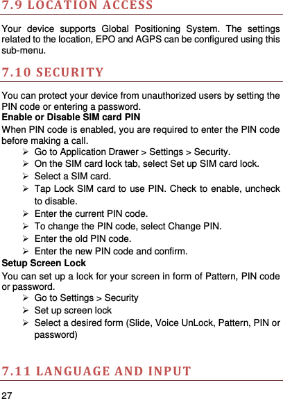     27    7.9 L OCATION A CCESS Your  device  supports  Global  Positioning  System.  The  settings related to the location, EPO and AGPS can be configured using this sub-menu.   7.10 SECURITY You can protect your device from unauthorized users by setting the PIN code or entering a password. Enable or Disable SIM card PIN When PIN code is enabled, you are required to enter the PIN code before making a call.  Go to Application Drawer &gt; Settings &gt; Security.   On the SIM card lock tab, select Set up SIM card lock.   Select a SIM card.   Tap Lock SIM card to use PIN. Check to enable, uncheck to disable.   Enter the current PIN code.   To change the PIN code, select Change PIN.   Enter the old PIN code.   Enter the new PIN code and confirm. Setup Screen Lock You can set up a lock for your screen in form of Pattern, PIN code or password.    Go to Settings &gt; Security  Set up screen lock   Select a desired form (Slide, Voice UnLock, Pattern, PIN or password)  7.11 LANGUA GE AND INPUT  