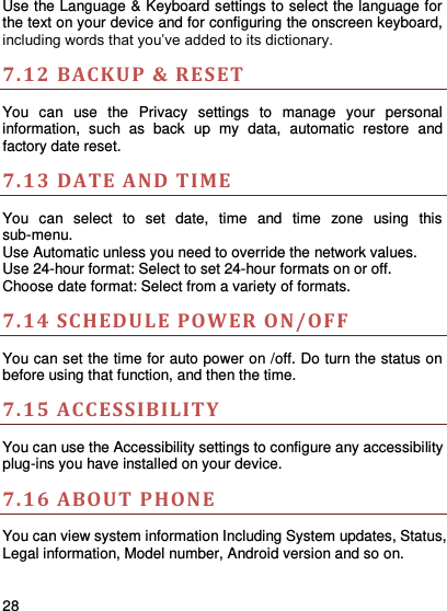     28    Use the Language &amp; Keyboard settings to select the language for the text on your device and for configuring the onscreen keyboard, including words that you’ve added to its dictionary.   7.12 BACKUP &amp; RESET    You  can  use  the  Privacy  settings  to  manage  your  personal information,  such  as  back  up  my data,  automatic  restore  and factory date reset. 7.13 DATE A ND TIME You  can  select  to  set  date,  time  and  time  zone  using  this sub-menu.     Use Automatic unless you need to override the network values. Use 24-hour format: Select to set 24-hour formats on or off. Choose date format: Select from a variety of formats. 7.14 SCHEDULE POW ER ON/OFF   You can set the time for auto power on /off. Do turn the status on before using that function, and then the time.   7.15 ACCESSIBILIT Y  You can use the Accessibility settings to configure any accessibility plug-ins you have installed on your device. 7.16 ABOUT PHONE   You can view system information Including System updates, Status, Legal information, Model number, Android version and so on. 