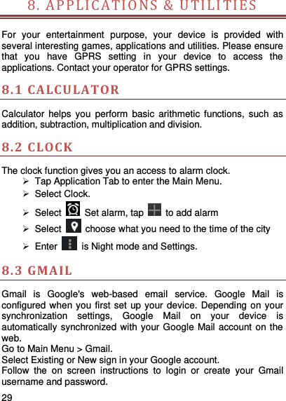     29    8. APP L ICATION S   &amp;  U TILI TIE S               For  your  entertainment  purpose,  your  device  is  provided  with several interesting games, applications and utilities. Please ensure that  you  have  GPRS  setting  in  your  device  to  access  the applications. Contact your operator for GPRS settings.   8.1 CA LCULATOR  Calculator  helps  you  perform  basic  arithmetic  functions,  such  as addition, subtraction, multiplication and division. 8.2 C LOCK  The clock function gives you an access to alarm clock.    Tap Application Tab to enter the Main Menu.     Select Clock.     Select    Set alarm, tap   to add alarm   Select    choose what you need to the time of the city   Enter    is Night mode and Settings. 8.3 GMAIL Gmail  is  Google&apos;s  web-based  email  service.  Google  Mail  is configured when you first set up your device. Depending on your synchronization  settings,  Google  Mail  on  your  device  is automatically synchronized with your Google Mail account on the web. Go to Main Menu &gt; Gmail. Select Existing or New sign in your Google account. Follow  the  on  screen  instructions  to  login  or  create  your  Gmail username and password. 