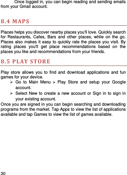     30      Once logged in, you can begin reading and sending emails from your Gmail account.  8.4 MAPS   Places helps you discover nearby places you&apos;ll love. Quickly search for  Restaurants,  Cafes,  Bars  and  other  places,  while  on  the  go. Places also makes it easy to quickly rate the places you visit. By rating  places  you&apos;ll  get  place  recommendations  based  on  the places you like and recommendations from your friends. 8.5 P LAY STORE  Play  store  allows  you to  find  and  download  applications  and  fun games for your device.   Go  to  Main  Menu  &gt;  Play  Store  and  setup  your  Google account.   Select New to create a new account or  Sign in to sign in your existing account. Once you are signed in you can begin searching and downloading programs from the market. Tap Apps to view the list of applications available and tap Games to view the list of games available.    