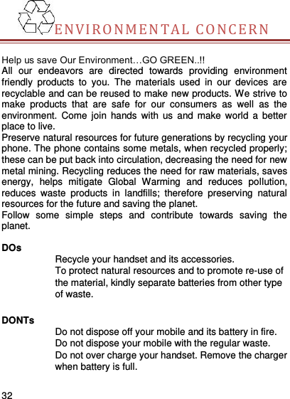     32    ENVIRON M E N TAL CON C E R N   Help us save Our Environment…GO GREEN..!! All  our  endeavors  are  directed  towards  providing  environment friendly  products  to  you.  The  materials  used  in  our  devices  are recyclable and can be reused to make new products. We strive to make  products  that  are  safe  for  our  consumers  as  well  as  the environment.  Come  join  hands  with  us  and  make  world  a  better place to live.   Preserve natural resources for future generations by recycling your phone. The phone contains some metals, when recycled properly; these can be put back into circulation, decreasing the need for new metal mining. Recycling reduces the need for raw materials, saves energy,  helps  mitigate  Global  Warming  and  reduces  pollution, reduces  waste  products  in  landfills;  therefore  preserving  natural resources for the future and saving the planet.   Follow  some  simple  steps  and  contribute  towards  saving  the planet.  DOs Recycle your handset and its accessories.   To protect natural resources and to promote re-use of the material, kindly separate batteries from other type of waste.   DONTs Do not dispose off your mobile and its battery in fire.   Do not dispose your mobile with the regular waste.   Do not over charge your handset. Remove the charger when battery is full.  