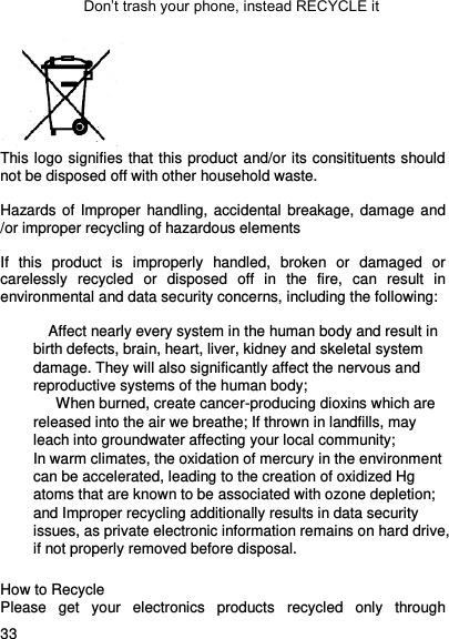     33    Don’t trash your phone, instead RECYCLE it  This logo signifies that this product and/or its consitituents should not be disposed off with other household waste.    Hazards of Improper handling, accidental  breakage, damage and /or improper recycling of hazardous elements  If  this  product  is  improperly  handled,  broken  or  damaged  or carelessly  recycled  or  disposed  off  in  the  fire,  can  result  in environmental and data security concerns, including the following:  Affect nearly every system in the human body and result in birth defects, brain, heart, liver, kidney and skeletal system damage. They will also significantly affect the nervous and reproductive systems of the human body; When burned, create cancer-producing dioxins which are released into the air we breathe; If thrown in landfills, may leach into groundwater affecting your local community; In warm climates, the oxidation of mercury in the environment can be accelerated, leading to the creation of oxidized Hg atoms that are known to be associated with ozone depletion; and Improper recycling additionally results in data security issues, as private electronic information remains on hard drive, if not properly removed before disposal. How to Recycle Please  get  your  electronics  products  recycled  only  through 