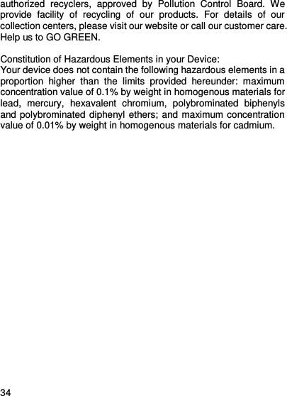     34    authorized  recyclers,  approved  by  Pollution  Control  Board.  We provide  facility  of  recycling  of  our  products.  For  details  of  our collection centers, please visit our website or call our customer care.   Help us to GO GREEN.    Constitution of Hazardous Elements in your Device: Your device does not contain the following hazardous elements in a proportion  higher  than  the  limits  provided  hereunder:  maximum concentration value of 0.1% by weight in homogenous materials for lead,  mercury,  hexavalent  chromium,  polybrominated  biphenyls and polybrominated diphenyl ethers; and maximum concentration value of 0.01% by weight in homogenous materials for cadmium.  