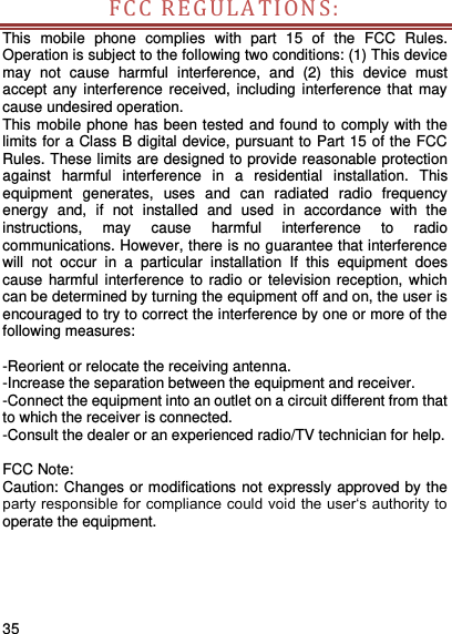     35    FCC REGULA T ION S:  This  mobile  phone  complies  with  part  15  of  the  FCC  Rules. Operation is subject to the following two conditions: (1) This device may  not  cause  harmful  interference,  and  (2)  this  device  must accept any interference received,  including interference that  may cause undesired operation. This mobile phone has been tested and found to comply with the limits for a Class B digital device, pursuant to Part 15 of the FCC Rules. These limits are designed to provide reasonable protection against  harmful  interference  in  a  residential  installation.  This equipment  generates,  uses  and  can  radiated  radio  frequency energy  and,  if  not  installed  and  used  in  accordance  with  the instructions,  may  cause  harmful  interference  to  radio communications. However, there is no guarantee that interference will  not  occur  in  a  particular  installation  If  this  equipment  does cause harmful interference to  radio or television reception,  which can be determined by turning the equipment off and on, the user is encouraged to try to correct the interference by one or more of the following measures:  -Reorient or relocate the receiving antenna. -Increase the separation between the equipment and receiver. -Connect the equipment into an outlet on a circuit different from that to which the receiver is connected. -Consult the dealer or an experienced radio/TV technician for help.  FCC Note: Caution: Changes or modifications not expressly approved by the party responsible for compliance could void the user‘s authority to operate the equipment.    