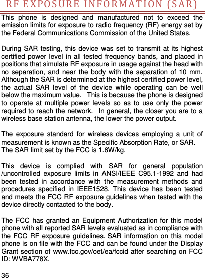     36    RF EXPOS U R E  IN FORM A T I O N  ( SAR)  This  phone  is  designed  and  manufactured  not  to  exceed  the emission limits for exposure to radio frequency (RF) energy set by the Federal Communications Commission of the United States.    During SAR testing, this  device  was set to transmit at its highest certified power level in all  tested frequency bands, and  placed in positions that simulate RF exposure in usage against the head with no separation, and  near the body  with the  separation of 10  mm. Although the SAR is determined at the highest certified power level, the  actual  SAR  level  of  the  device  while  operating  can  be  well below the maximum value.   This is because the phone is designed to  operate  at  multiple  power  levels  so  as  to  use only  the  power required to reach the network.   In general, the closer you are to a wireless base station antenna, the lower the power output.  The  exposure  standard  for  wireless  devices  employing  a  unit  of measurement is known as the Specific Absorption Rate, or SAR.  The SAR limit set by the FCC is 1.6W/kg.   This  device  is  complied  with  SAR  for  general  population /uncontrolled  exposure  limits  in  ANSI/IEEE  C95.1-1992  and  had been  tested  in  accordance  with  the  measurement  methods  and procedures  specified  in  IEEE1528.  This  device  has  been  tested and meets the FCC RF exposure guidelines when tested with the device directly contacted to the body.    The FCC  has granted an Equipment Authorization for this model phone with all reported SAR levels evaluated as in compliance with the FCC RF exposure  guidelines. SAR information on this model phone is on file with the FCC and can be found under the Display Grant section of www.fcc.gov/oet/ea/fccid after searching on FCC ID: WVBA778X.  