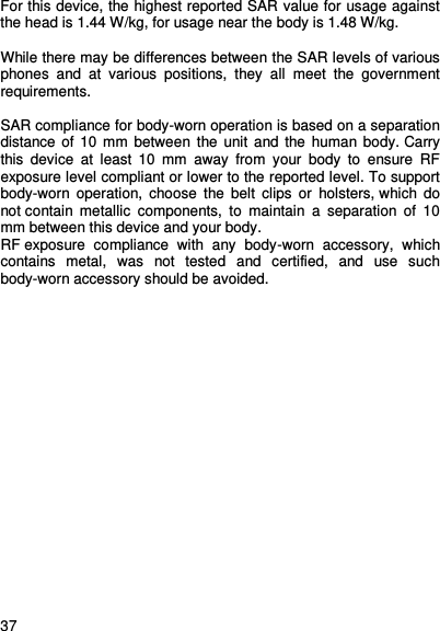     37    For this device, the highest reported SAR value for usage against the head is 1.44 W/kg, for usage near the body is 1.48 W/kg.  While there may be differences between the SAR levels of various phones  and  at  various  positions,  they  all  meet  the  government requirements.  SAR compliance for body-worn operation is based on a separation distance of  10  mm between  the unit and  the human body. Carry this  device  at  least  10  mm  away  from  your  body  to  ensure  RF exposure level compliant or lower to the reported level. To support body-worn  operation,  choose  the  belt  clips  or  holsters, which  do not contain  metallic  components,  to  maintain  a  separation  of  10 mm between this device and your body.   RF exposure  compliance  with  any  body-worn  accessory,  which contains  metal,  was  not  tested  and  certified,  and  use  such body-worn accessory should be avoided.   