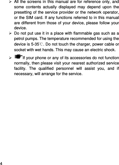     4      All the screens in this manual are for reference only, and some  contents  actually  displayed  may  depend  upon  the presetting of the service provider or the network operator, or the SIM card. If any functions referred to in this manual are different from those of your device, please follow your device.     Do not put use it in a place with flammable gas such as a petrol pumps. The temperature recommended for using the device is 5-35℃. Do not touch the charger, power cable or socket with wet hands. This may cause an electric shock.     If your phone or any of its accessories do not function normally, then please visit your nearest authorized service facility.  The  qualified  personnel  will  assist  you,  and  if necessary, will arrange for the service.  