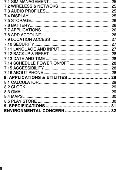     6    7.1 SIM MANAGEMENT ...................................................... 25 7.2 WIRELESS &amp; NETWOKS .............................................. 25 7.3 AUDIO PROFILES ......................................................... 25 7.4 DISPLAY ........................................................................ 25 7.5 STORAGE...................................................................... 26 7.6 BATTERY....................................................................... 26 7.7 APPLICATIONS ............................................................. 26 7.8 ADD ACCOUNT ............................................................. 26 7.9 LOCATION ACCESS ..................................................... 27 7.10 SECURITY ................................................................... 27 7.11 LANGUAGE AND INPUT ............................................. 27 7.12 BACKUP &amp; RESET ...................................................... 28 7.13 DATE AND TIME ......................................................... 28 7.14 SCHEDULE POWER ON/OFF .................................... 28 7.15 ACCESSIBILITY .......................................................... 28 7.16 ABOUT PHONE ........................................................... 28 8. APPLICATIONS &amp; UTILITIES ................................. 29 8.1 CALCULATOR ............................................................... 29 8.2 CLOCK ........................................................................... 29 8.3 GMAIL ............................................................................ 29 8.4 MAPS ............................................................................. 30 8.5 PLAY STORE ................................................................ 30 9. SPECIFICATIONS .................................................. 31 ENVIRONMENTAL CONCERN ................................... 32  