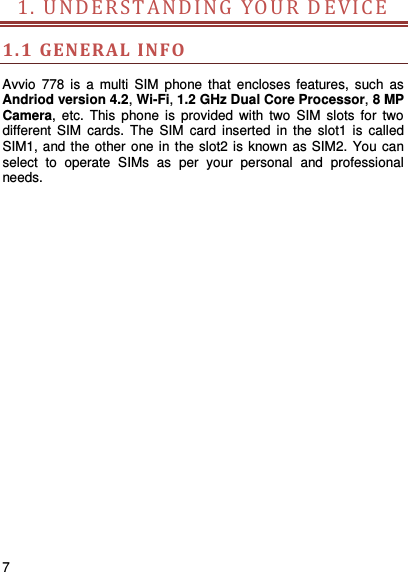     7    1. UNDER STA NDI N G Y O U R   D E V ICE          1.1 GENERAL  INFO Avvio  778  is  a  multi  SIM  phone  that  encloses  features,  such  as Andriod version 4.2, Wi-Fi, 1.2 GHz Dual Core Processor, 8 MP Camera,  etc.  This  phone  is  provided  with  two  SIM  slots  for  two different  SIM  cards.  The  SIM  card  inserted  in  the  slot1  is  called SIM1, and the other one in the slot2 is known as SIM2. You can select  to  operate  SIMs  as  per  your  personal  and  professional needs.                        