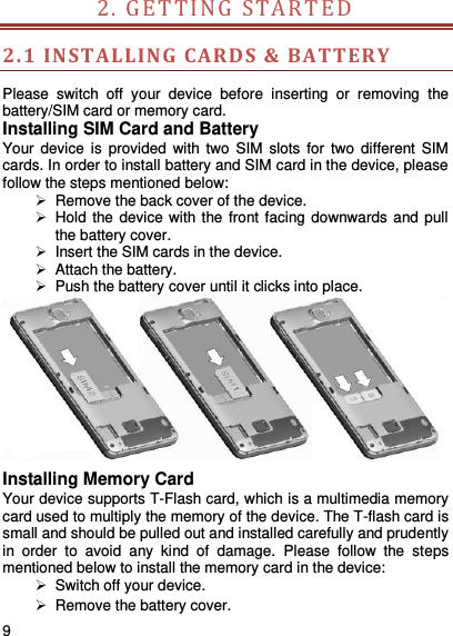     9    2. GE T T IN G  STARTED                         2.1 INSTALLING  CARD S &amp; BATTERY Please  switch  off  your  device  before  inserting  or  removing  the battery/SIM card or memory card. Installing SIM Card and Battery Your device  is  provided  with two  SIM  slots  for  two  different  SIM cards. In order to install battery and SIM card in the device, please follow the steps mentioned below:  Remove the back cover of the device.   Hold the device with the  front facing downwards and pull the battery cover.   Insert the SIM cards in the device.   Attach the battery.   Push the battery cover until it clicks into place.  Installing Memory Card Your device supports T-Flash card, which is a multimedia memory card used to multiply the memory of the device. The T-flash card is small and should be pulled out and installed carefully and prudently in  order  to  avoid  any  kind  of  damage.  Please  follow  the  steps mentioned below to install the memory card in the device:   Switch off your device.  Remove the battery cover.   