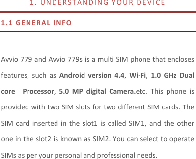 1 .   U N D E R S T A N D I N G   Y O U R   D E V I C E                1.1 GE N ERAL   I NFO   Avvio 779 and Avvio 779s is a multi SIM phone that encloses features,  such  as  Android  version  4.4,  Wi-Fi,  1.0  GHz  Dual core    Processor,  5.0  MP  digital  Camera.etc.  This  phone  is provided with two SIM slots for two different SIM cards. The SIM card  inserted  in  the  slot1 is  called SIM1,  and  the  other one in the slot2 is known as SIM2. You can select to operate SIMs as per your personal and professional needs.  