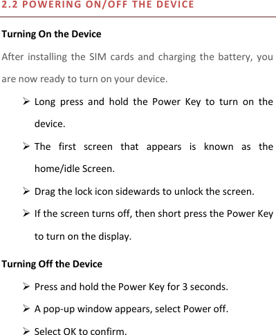 2.2 P OWERI N G ON/O F F   T H E DEVICE  Turning On the Device After installing the  SIM  cards  and  charging  the  battery,  you are now ready to turn on your device.  Long  press  and  hold  the  Power  Key  to  turn  on  the device.    The  first  screen  that  appears  is  known  as  the home/idle Screen.    Drag the lock icon sidewards to unlock the screen.    If the screen turns off, then short press the Power Key to turn on the display.   Turning Off the Device  Press and hold the Power Key for 3 seconds.  A pop-up window appears, select Power off.  Select OK to confirm. 