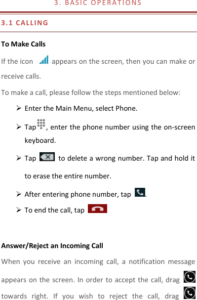 3 .   B A S I C   O P E R A T I O N S                                  3.1 CAL LIN G  To Make Calls If the icon    appears on the screen, then you can make or receive calls.   To make a call, please follow the steps mentioned below:  Enter the Main Menu, select Phone.    Tap , enter the phone number using the on-screen keyboard.    Tap    to delete a wrong number. Tap and hold it to erase the entire number.  After entering phone number, tap  .  To end the call, tap      Answer/Reject an Incoming Call When  you  receive  an  incoming  call,  a  notification  message appears on  the screen. In order to accept the call, drag   towards  right.  If  you  wish  to  reject  the  call,  drag   