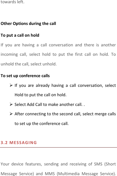 towards left.    Other Options during the call To put a call on hold   If  you  are  having  a  call  conversation  and  there  is  another incoming  call,  select  hold  to  put  the  first  call  on  hold.  To unhold the call, select unhold. To set up conference calls  If  you  are  already  having  a  call  conversation,  select Hold to put the call on hold.  Select Add Call to make another call. .  After connecting to the second call, select merge calls to set up the conference call.    3.2 M E SSAGIN G  Your  device  features,  sending  and  receiving  of  SMS  (Short Message  Service)  and  MMS  (Multimedia  Message  Service). 