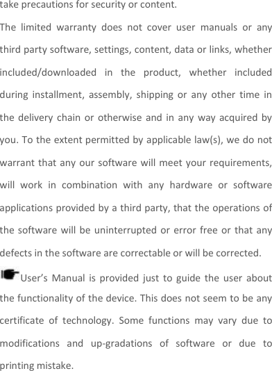 take precautions for security or content. The  limited  warranty  does  not  cover  user  manuals  or  any third party software, settings, content, data or links, whether included/downloaded  in  the  product,  whether  included during  installment,  assembly,  shipping  or  any  other  time  in the  delivery  chain  or  otherwise  and in  any  way  acquired by you. To the extent permitted by applicable law(s), we do not warrant that  any  our  software will meet your requirements, will  work  in  combination  with  any  hardware  or  software applications provided by a third party, that the operations of the software will be uninterrupted or  error  free or that  any defects in the software are correctable or will be corrected. User’s  Manual  is  provided just  to  guide the  user  about the functionality of the device. This does not seem to be any certificate  of  technology.  Some  functions  may  vary  due  to modifications  and  up-gradations  of  software  or  due  to printing mistake. 