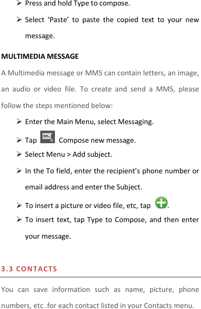  Press and hold Type to compose.  Select  ‘Paste’  to  paste  the  copied  text  to  your  new message. MULTIMEDIA MESSAGE A Multimedia message or MMS can contain letters, an image, an  audio  or  video  file.  To  create  and  send  a  MMS,  please follow the steps mentioned below:  Enter the Main Menu, select Messaging.  Tap    Compose new message.  Select Menu &gt; Add subject.  In the To field, enter the recipient’s phone number or email address and enter the Subject.  To insert a picture or video file, etc, tap  .  To insert  text,  tap  Type  to  Compose, and  then  enter your message.  3.3 CO N TACTS  You  can  save  information  such  as  name,  picture,  phone numbers, etc .for each contact listed in your Contacts menu.   