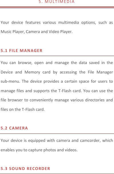 5 .   M U L T I M E D I A   Your  device  features  various  multimedia  options,  such  as Music Player, Camera and Video Player.  5.1 F I LE MAN AGER  You  can  browse,  open  and  manage  the  data  saved  in  the Device  and  Memory  card  by  accessing  the  File  Manager sub-menu.  The  device  provides  a  certain  space  for  users  to manage files and supports the T-Flash card. You can use the file browser  to conveniently manage various directories  and files on the T-Flash card.    5.2 CAM E RA  Your device is  equipped with camera  and  camcorder, which enables you to capture photos and videos.    5.3 S O UND   R E CO RDER   