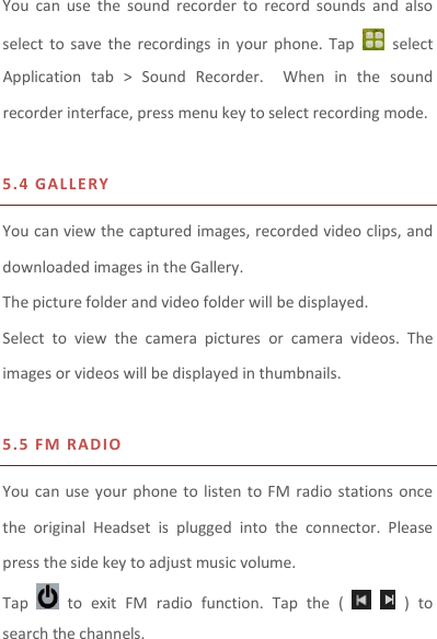 You  can  use  the  sound  recorder  to  record  sounds  and  also select  to  save  the  recordings  in  your  phone.  Tap    select Application  tab  &gt;  Sound  Recorder.    When  in  the  sound recorder interface, press menu key to select recording mode.  5.4 GA L LERY  You can view the captured images, recorded video clips, and downloaded images in the Gallery. The picture folder and video folder will be displayed. Select  to  view  the  camera  pictures  or  camera  videos.  The images or videos will be displayed in thumbnails.  5.5 F M   R A D IO  You can  use your phone to listen to  FM  radio stations once the  original  Headset  is  plugged  into  the  connector.  Please press the side key to adjust music volume.   Tap    to  exit  FM  radio  function.  Tap  the  (      )  to search the channels. 