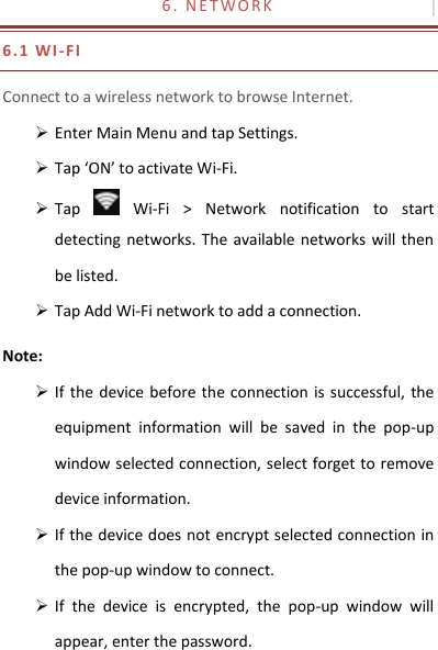 6 .   N E T W O R K                                       6.1 W I -FI Connect to a wireless network to browse Internet.  Enter Main Menu and tap Settings.  Tap ‘ON’ to activate Wi-Fi.  Tap    Wi-Fi  &gt;  Network  notification  to  start detecting networks.  The  available networks will then be listed.  Tap Add Wi-Fi network to add a connection. Note:  If the  device before the connection is  successful, the equipment  information  will  be  saved  in  the  pop-up window selected connection, select forget to remove device information.  If the device does not encrypt selected connection in the pop-up window to connect.  If  the  device  is  encrypted,  the  pop-up  window  will appear, enter the password. 