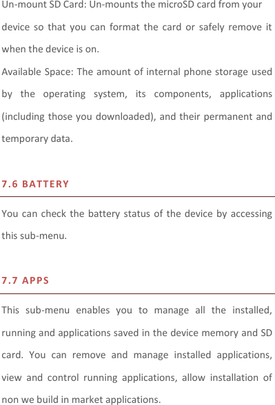 Un-mount SD Card: Un-mounts the microSD card from your device  so  that you  can  format  the  card  or  safely remove  it when the device is on. Available Space: The amount of internal phone storage used by  the  operating  system,  its  components,  applications (including those you downloaded), and their permanent and temporary data.    7.6 BAT T E RY  You can  check the battery status of the  device by  accessing this sub-menu.    7.7 AP PS This  sub-menu  enables  you  to  manage  all  the  installed, running and applications saved in the device memory and SD card.  You  can  remove  and  manage  installed  applications, view  and  control  running  applications,  allow  installation  of non we build in market applications.    