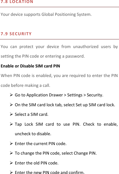 7.8 L O CATIO N    Your device supports Global Positioning System.    7.9 S E CURITY  You  can  protect  your  device  from  unauthorized  users  by setting the PIN code or entering a password. Enable or Disable SIM card PIN When PIN code is enabled, you are required to enter the PIN code before making a call.  Go to Application Drawer &gt; Settings &gt; Security.  On the SIM card lock tab, select Set up SIM card lock.  Select a SIM card.  Tap  Lock  SIM  card  to  use  PIN.  Check  to  enable, uncheck to disable.  Enter the current PIN code.  To change the PIN code, select Change PIN.  Enter the old PIN code.  Enter the new PIN code and confirm.  