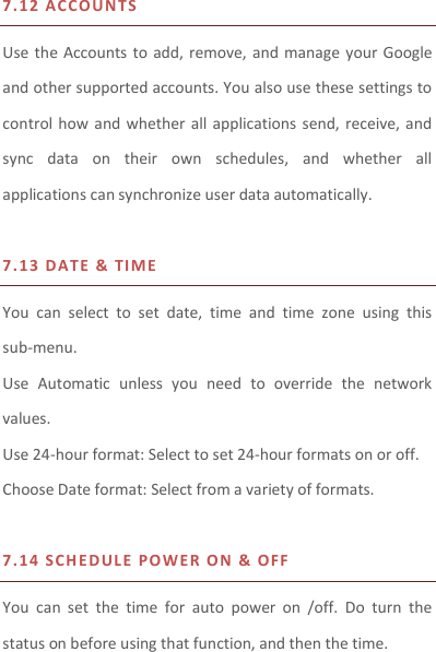 7.12   A C C O UNTS  Use the Accounts to add, remove, and  manage  your Google and other supported accounts. You also use these settings to control how and  whether  all  applications send, receive, and sync  data  on  their  own  schedules,  and  whether  all applications can synchronize user data automatically.    7.13   D ATE &amp; TIM E  You  can  select  to  set  date,  time  and  time  zone  using  this sub-menu.     Use  Automatic  unless  you  need  to  override  the  network values. Use 24-hour format: Select to set 24-hour formats on or off. Choose Date format: Select from a variety of formats.  7.14   S CH ED U LE PO W E R  ON &amp; O FF    You  can  set  the  time  for  auto  power  on  /off.  Do  turn  the status on before using that function, and then the time.   