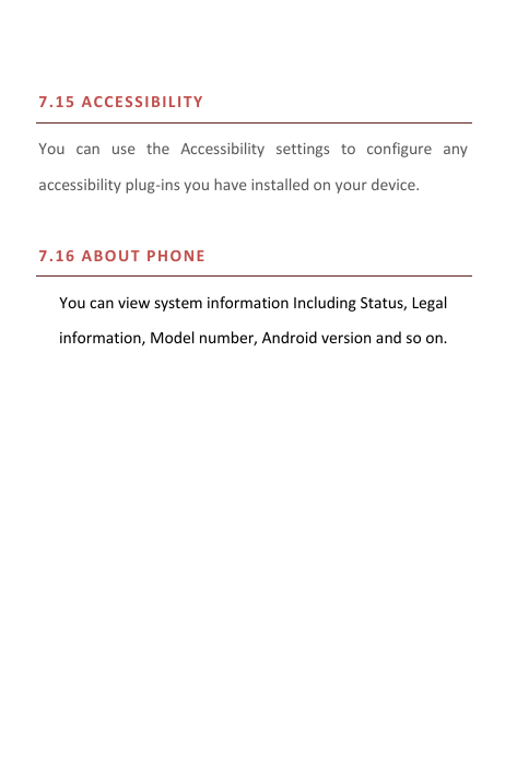  7.15   A C C E SSIBI L ITY  You  can  use  the  Accessibility  settings  to  configure  any accessibility plug-ins you have installed on your device.  7.16   A B O UT PH O NE   You can view system information Including Status, Legal information, Model number, Android version and so on.     