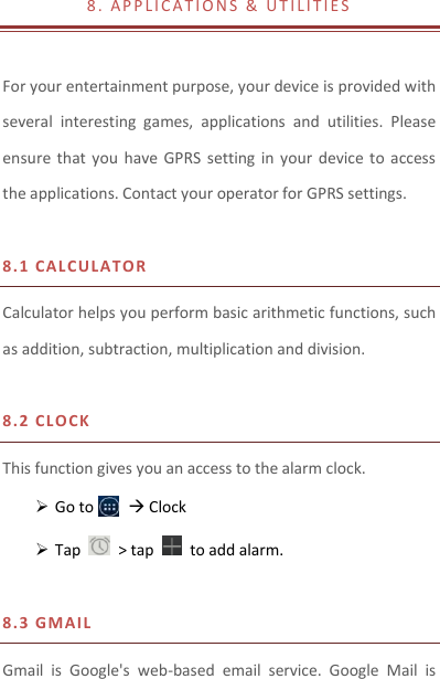 8 .   A P P L I C A T I O N S   &amp;   UT I L I T I E S                           For your entertainment purpose, your device is provided with several  interesting  games,  applications  and  utilities.  Please ensure  that  you  have GPRS  setting in  your  device  to  access the applications. Contact your operator for GPRS settings.    8.1 CAL CU LATOR  Calculator helps you perform basic arithmetic functions, such as addition, subtraction, multiplication and division.  8.2 CL O CK This function gives you an access to the alarm clock.    Go to         Clock  Tap    &gt; tap    to add alarm.  8.3 GM A I L Gmail  is  Google&apos;s  web-based  email  service.  Google  Mail  is 