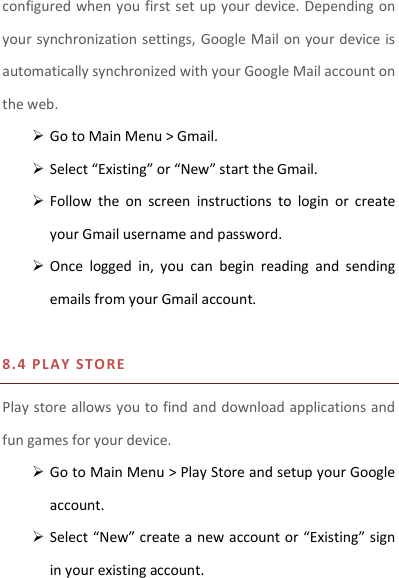 configured when you first set up  your device. Depending on your synchronization settings, Google Mail on your device is automatically synchronized with your Google Mail account on the web.  Go to Main Menu &gt; Gmail.  Select “Existing” or “New” start the Gmail.  Follow  the  on  screen  instructions  to  login  or  create your Gmail username and password.  Once  logged  in,  you  can  begin  reading  and  sending emails from your Gmail account.  8.4 P LAY S T O RE Play store allows you to find and download applications and fun games for your device.  Go to Main Menu &gt; Play Store and setup your Google account.  Select “New” create a new account or “Existing” sign in your existing account.  