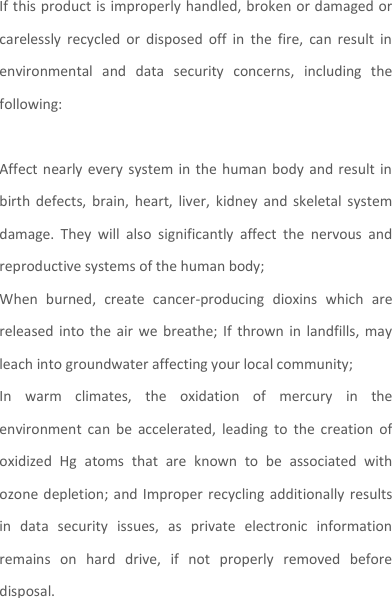 If this product is improperly handled, broken or damaged or carelessly  recycled  or  disposed  off  in  the  fire,  can  result  in environmental  and  data  security  concerns,  including  the following:    Affect nearly every system in  the  human  body and  result  in birth  defects,  brain,  heart,  liver,  kidney  and  skeletal  system damage.  They  will  also  significantly  affect  the  nervous  and reproductive systems of the human body; When  burned,  create  cancer-producing  dioxins  which  are released into  the  air  we  breathe;  If  thrown  in landfills, may leach into groundwater affecting your local community; In  warm  climates,  the  oxidation  of  mercury  in  the environment  can  be  accelerated,  leading  to  the  creation  of oxidized  Hg  atoms  that  are  known  to  be  associated  with ozone depletion; and  Improper recycling additionally results in  data  security  issues,  as  private  electronic  information remains  on  hard  drive,  if  not  properly  removed  before disposal.     