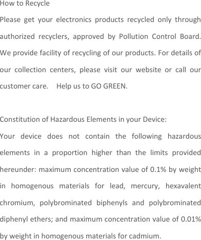  How to Recycle Please  get  your  electronics  products  recycled  only  through authorized  recyclers,  approved  by  Pollution  Control  Board. We provide facility of recycling of our products. For details of our  collection  centers,  please  visit  our  website  or  call  our customer care.    Help us to GO GREEN.    Constitution of Hazardous Elements in your Device: Your  device  does  not  contain  the  following  hazardous elements  in  a  proportion  higher  than  the  limits  provided hereunder: maximum concentration value of 0.1% by weight in  homogenous  materials  for  lead,  mercury,  hexavalent chromium,  polybrominated  biphenyls  and  polybrominated diphenyl ethers; and maximum concentration value of 0.01% by weight in homogenous materials for cadmium.   