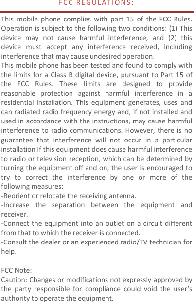 F C C   R E G U L A T I O N S :  This  mobile  phone  complies  with  part  15  of  the  FCC  Rules. Operation is subject to the following two conditions: (1) This device  may  not  cause  harmful  interference,  and  (2)  this device  must  accept  any  interference  received,  including interference that may cause undesired operation. This mobile phone has been tested and found to comply with the limits for a Class B digital device, pursuant to Part 15  of the  FCC  Rules.  These  limits  are  designed  to  provide reasonable  protection  against  harmful  interference  in  a residential  installation.  This  equipment  generates,  uses  and can radiated radio frequency energy and, if not installed and used in accordance with the instructions, may cause harmful interference to  radio  communications. However, there is  no guarantee  that  interference  will  not  occur  in  a  particular installation If this equipment does cause harmful interference to radio or television reception, which can be determined by turning the equipment off and on, the user is encouraged to try  to  correct  the  interference  by  one  or  more  of  the following measures: -Reorient or relocate the receiving antenna. -Increase  the  separation  between  the  equipment  and receiver. -Connect the equipment into an outlet on a circuit different from that to which the receiver is connected. -Consult the dealer or an experienced radio/TV technician for help.  FCC Note: Caution: Changes or modifications not expressly approved by the  party  responsible  for  compliance  could  void  the  user‘s authority to operate the equipment. 