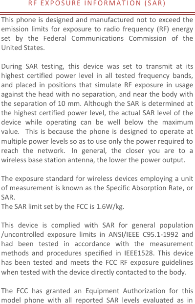 R F   E X P O S U R E   I N F O R M A T I O N  ( S A R )  This phone is designed and manufactured not to exceed the emission  limits  for  exposure  to  radio  frequency  (RF)  energy set  by  the  Federal  Communications  Commission  of  the United States.    During  SAR  testing,  this  device  was  set  to  transmit  at  its highest  certified  power  level  in  all  tested  frequency  bands, and  placed  in  positions  that  simulate RF  exposure  in  usage against the head with no separation, and near the body with the separation of 10 mm. Although the SAR is determined at the highest certified power level, the actual SAR level of the device  while  operating  can  be  well  below  the  maximum value.   This  is  because  the  phone  is  designed to  operate at multiple power levels so as to use only the power required to reach  the  network.   In  general,  the  closer  you  are  to  a wireless base station antenna, the lower the power output.  The exposure standard for wireless devices employing a unit of measurement is known as the Specific Absorption Rate, or SAR.  The SAR limit set by the FCC is 1.6W/kg.   This  device  is  complied  with  SAR  for  general  population /uncontrolled  exposure  limits  in  ANSI/IEEE  C95.1-1992  and had  been  tested  in  accordance  with  the  measurement methods  and  procedures  specified  in  IEEE1528.  This  device has  been  tested  and  meets  the FCC  RF  exposure  guidelines when tested with the device directly contacted to the body.    The  FCC  has  granted  an  Equipment  Authorization  for  this model  phone  with  all  reported  SAR  levels  evaluated  as  in 