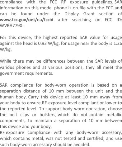 compliance  with  the  FCC  RF  exposure  guidelines. SAR information on this model phone is on file with the FCC and can  be  found  under  the  Display  Grant  section  of www.fcc.gov/oet/ea/fccid  after  searching  on  FCC  ID: WVBA779X.  For  this  device,  the  highest  reported  SAR  value  for  usage against the head is 0.93 W/kg, for usage near the body is 1.26 W/kg.  While  there  may  be  differences  between  the  SAR  levels  of various  phones  and  at  various  positions,  they  all  meet  the government requirements.  SAR  compliance  for  body-worn  operation  is  based  on  a separation  distance  of  10  mm  between  the  unit  and  the human  body. Carry  this  device  at  least  10  mm  away  from your body to ensure RF exposure level compliant or lower to the reported level. To support body-worn operation, choose the  belt  clips  or  holsters, which  do  not contain  metallic components,  to  maintain  a  separation  of  10  mm between this device and your body.   RF exposure  compliance  with  any  body-worn  accessory, which contains metal, was not tested and  certified, and  use such body-worn accessory should be avoided.    