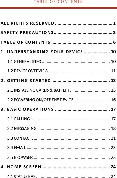 T A B L E   O F   C O N T E N T S   A L L   R I G H T S   R E S E R V E D  .............................................. 1 S A F E T Y   P R E C A U T I O N S ............................................... 3 T A B L E   O F   C O N T E N T S  ................................................. 6 1 .   U N D E R S T A N D I N G   Y O U R   D E V I C E  ..................... 10 1.1 GENERAL INFO .......................................................... 10 1.2 DEVICE OVERVIEW .................................................... 11 2 .   G E T T I N G   S T A R T E D ............................................... 13 2.1 INSTALLING CARDS &amp; BATTERY .................................. 13 2.2 POWERING ON/OFF THE DEVICE ............................... 16 3 .   B A S I C   O P E R A T I O N S  ............................................ 17 3.1 CALLING .................................................................... 17 3.2 MESSAGING .............................................................. 18 3.3 CONTACTS ................................................................. 21 3.4 EMAIL ....................................................................... 23 3.5 BROWSER ................................................................. 23 4 .   H O M E   S C R E E N  ...................................................... 24 4.1 STATUS BAR ............................................................... 24 