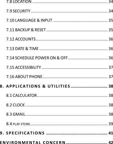 7.8 LOCATION ................................................................. 34 7.9 SECURITY .................................................................. 34 7.10 LANGUAGE &amp; INPUT ............................................... 35 7.11 BACKUP &amp; RESET ..................................................... 35 7.12 ACCOUNTS .............................................................. 36 7.13 DATE &amp; TIME ........................................................... 36 7.14 SCHEDULE POWER ON &amp; OFF .................................. 36 7.15 ACCESSIBILITY ......................................................... 37 7.16 ABOUT PHONE ........................................................ 37 8 .   A P P L IC A T I O N S   &amp;   U T I L I T I E S  .............................. 38 8.1 CALCULATOR ............................................................. 38 8.2 CLOCK ....................................................................... 38 8.3 GMAIL ....................................................................... 38 8.4 PLAY STORE................................................................... 39 9 .   S P E CI F I C A T I O N S  .................................................. 41 E N V I R O N ME N T A L   C O N C E R N  .................................. 42    