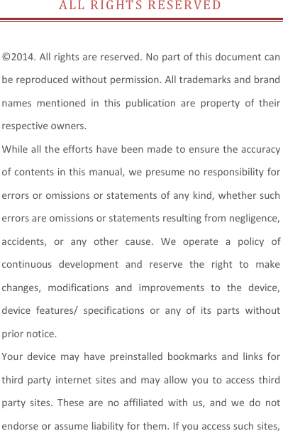 A L L   R I G H T S   R E S E R V E D   © 2014. All rights are reserved. No part of this document can be reproduced without permission. All trademarks and brand names  mentioned  in  this  publication  are  property  of  their respective owners.   While all the efforts have been made to ensure the accuracy of contents in this manual, we presume no responsibility for errors or omissions or statements of any kind, whether such errors are omissions or statements resulting from negligence, accidents,  or  any  other  cause.  We  operate  a  policy  of continuous  development  and  reserve  the  right  to  make changes,  modifications  and  improvements  to  the  device, device  features/  specifications  or  any  of  its  parts  without prior notice. Your  device  may  have  preinstalled  bookmarks  and  links  for third party  internet sites  and may  allow  you  to  access third party  sites.  These  are  no  affiliated  with  us,  and  we  do  not endorse or assume liability for them. If you access such sites, 