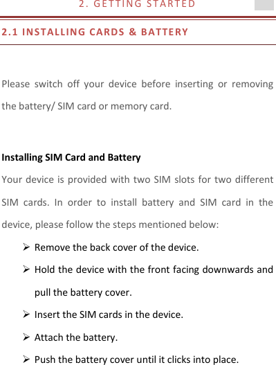 2 .   G E T T I N G   S T A R T E D                            2.1 I N STAL L IN G CARDS  &amp; B A T T E RY   Please  switch  off  your  device  before  inserting  or  removing the battery/ SIM card or memory card.  Installing SIM Card and Battery Your device is provided with two SIM  slots for two different SIM  cards.  In  order  to  install  battery  and  SIM  card  in  the device, please follow the steps mentioned below:  Remove the back cover of the device.  Hold the device with the front facing downwards and pull the battery cover.  Insert the SIM cards in the device.  Attach the battery.  Push the battery cover until it clicks into place.  