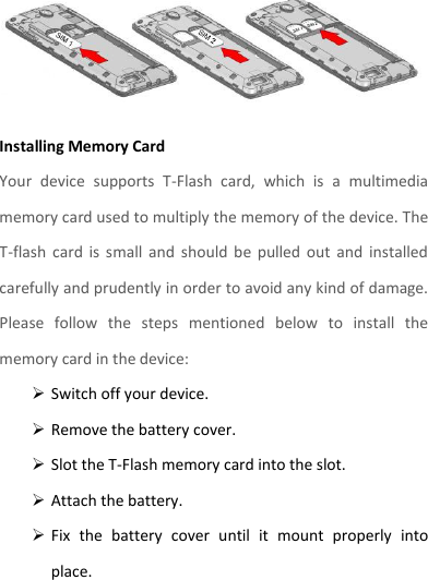  Installing Memory Card Your  device  supports  T-Flash  card,  which  is  a  multimedia memory card used to multiply the memory of the device. The T-flash  card  is  small  and  should  be  pulled  out  and  installed carefully and prudently in order to avoid any kind of damage. Please  follow  the  steps  mentioned  below  to  install  the memory card in the device:  Switch off your device.  Remove the battery cover.    Slot the T-Flash memory card into the slot.  Attach the battery.  Fix  the  battery  cover  until  it  mount  properly  into place. 