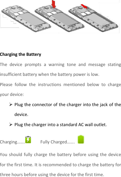   Charging the Battery   The  device  prompts  a  warning  tone  and  message  stating insufficient battery when the battery power is low.     Please  follow  the  instructions  mentioned  below  to  charge your device:  Plug the connector of the charger into the jack of the device.    Plug the charger into a standard AC wall outlet.   Charging…….  Fully Charged…….   You  should fully  charge  the  battery  before using  the  device for the first time. It is recommended to charge the battery for three hours before using the device for the first time.    