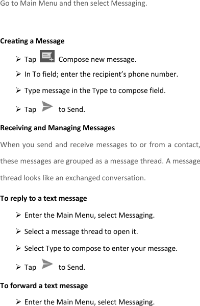 Go to Main Menu and then select Messaging.  Creating a Message  Tap    Compose new message.  In To field; enter the recipient’s phone number.  Type message in the Type to compose field.  Tap    to Send. Receiving and Managing Messages When you send  and receive messages to  or from  a  contact, these messages are grouped as a message thread. A message thread looks like an exchanged conversation. To reply to a text message  Enter the Main Menu, select Messaging.  Select a message thread to open it.  Select Type to compose to enter your message.  Tap    to Send. To forward a text message  Enter the Main Menu, select Messaging. 