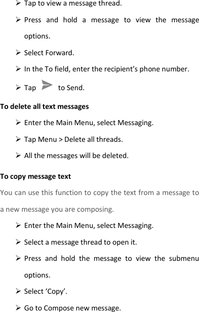  Tap to view a message thread.  Press  and  hold  a  message  to  view  the  message options.  Select Forward.  In the To field, enter the recipient’s phone number.  Tap    to Send. To delete all text messages  Enter the Main Menu, select Messaging.  Tap Menu &gt; Delete all threads.  All the messages will be deleted. To copy message text You can use this function to copy the text from a message to a new message you are composing.  Enter the Main Menu, select Messaging.  Select a message thread to open it.  Press  and  hold  the  message  to  view  the  submenu options.  Select ‘Copy’.  Go to Compose new message. 