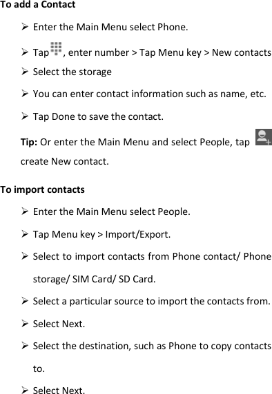 To add a Contact  Enter the Main Menu select Phone.  Tap , enter number &gt; Tap Menu key &gt; New contacts    Select the storage  You can enter contact information such as name, etc.  Tap Done to save the contact. Tip: Or enter the Main Menu and select People, tap   create New contact. To import contacts  Enter the Main Menu select People.  Tap Menu key &gt; Import/Export.  Select to import contacts from Phone contact/ Phone storage/ SIM Card/ SD Card.  Select a particular source to import the contacts from.    Select Next.  Select the destination, such as Phone to copy contacts to.  Select Next.   