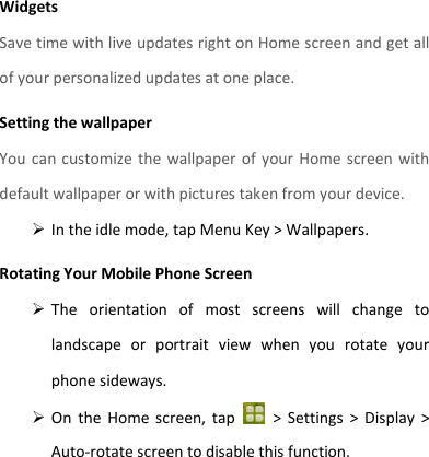 Widgets Save time with live updates right on Home screen and get all of your personalized updates at one place.   Setting the wallpaper You can customize the wallpaper of your Home screen with default wallpaper or with pictures taken from your device.  In the idle mode, tap Menu Key &gt; Wallpapers. Rotating Your Mobile Phone Screen  The  orientation  of  most  screens  will  change  to landscape  or  portrait  view  when  you  rotate  your phone sideways.  On  the  Home  screen,  tap    &gt;  Settings  &gt;  Display  &gt; Auto-rotate screen to disable this function.   