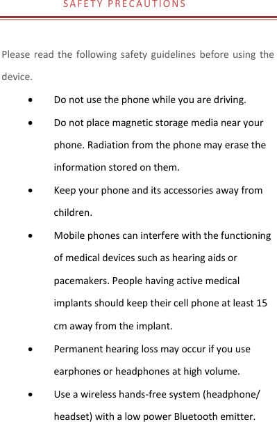 S A F E T Y   P R E C A U T I O N S     Please read  the  following safety guidelines  before using  the device.    Do not use the phone while you are driving.    Do not place magnetic storage media near your phone. Radiation from the phone may erase the information stored on them.  Keep your phone and its accessories away from children.    Mobile phones can interfere with the functioning of medical devices such as hearing aids or pacemakers. People having active medical implants should keep their cell phone at least 15 cm away from the implant.  Permanent hearing loss may occur if you use earphones or headphones at high volume.    Use a wireless hands-free system (headphone/ headset) with a low power Bluetooth emitter. 